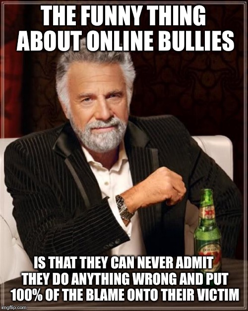 The Most Interesting Man In The World Meme | THE FUNNY THING ABOUT ONLINE BULLIES; IS THAT THEY CAN NEVER ADMIT THEY DO ANYTHING WRONG AND PUT 100% OF THE BLAME ONTO THEIR VICTIM | image tagged in memes,the most interesting man in the world | made w/ Imgflip meme maker