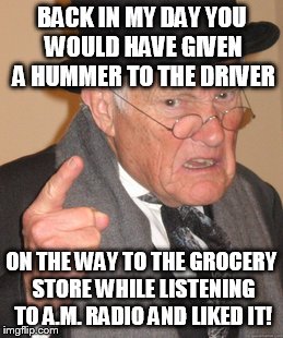 Back In My Day Meme | BACK IN MY DAY YOU WOULD HAVE GIVEN A HUMMER TO THE DRIVER ON THE WAY TO THE GROCERY STORE WHILE LISTENING TO A.M. RADIO AND LIKED IT! | image tagged in memes,back in my day | made w/ Imgflip meme maker