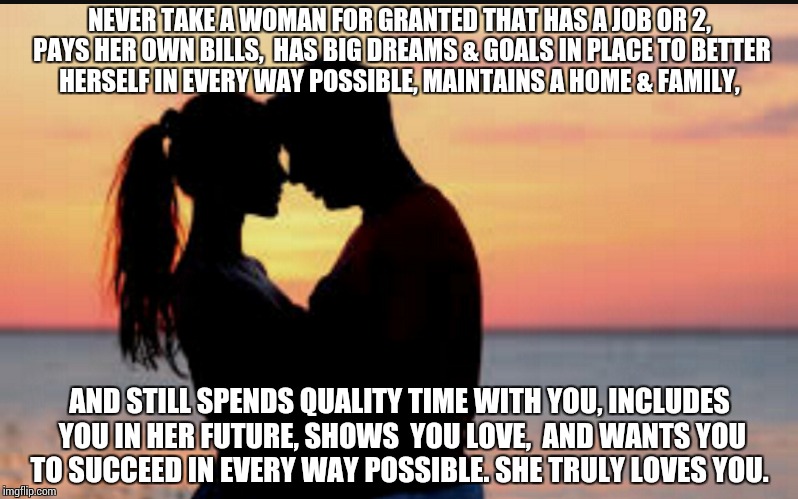 Never take a woman for granted | NEVER TAKE A WOMAN FOR GRANTED THAT HAS A JOB OR 2, PAYS HER OWN BILLS,  HAS BIG DREAMS & GOALS IN PLACE TO BETTER  HERSELF IN EVERY WAY POSSIBLE, MAINTAINS A HOME & FAMILY, AND STILL SPENDS QUALITY TIME WITH YOU, INCLUDES YOU IN HER FUTURE, SHOWS  YOU LOVE,  AND WANTS YOU TO SUCCEED IN EVERY WAY POSSIBLE. SHE TRULY LOVES YOU. | image tagged in woman granted,never take | made w/ Imgflip meme maker