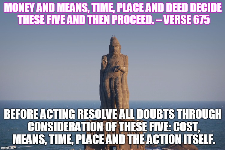 MONEY AND MEANS, TIME, PLACE AND DEED
DECIDE THESE FIVE AND THEN PROCEED.
– VERSE 675; BEFORE ACTING RESOLVE
ALL DOUBTS THROUGH CONSIDERATION OF THESE FIVE:
COST, MEANS, TIME, PLACE AND THE ACTION ITSELF. | image tagged in thiruvalluvar thirukkural | made w/ Imgflip meme maker