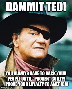 John Wayne  | DAMMIT TED! YOU ALWAYS HAVE TO BACK YOUR PEOPLE UNTIL "PROVEN" GUILTY!  PROVE YOUR LOYALTY TO AMERICA! | image tagged in john wayne | made w/ Imgflip meme maker