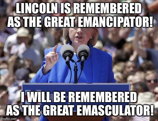 Hillary | LINCOLN IS REMEMBERED AS THE GREAT EMANCIPATOR! I WILL BE REMEMBERED AS THE GREAT EMASCULATOR! | image tagged in hillary | made w/ Imgflip meme maker