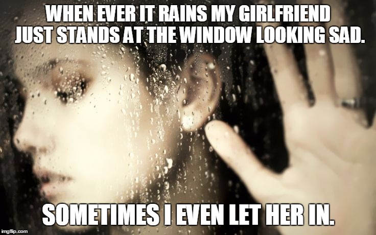 sad girlfriend | WHEN EVER IT RAINS MY GIRLFRIEND JUST STANDS AT THE WINDOW LOOKING SAD. SOMETIMES I EVEN LET HER IN. | image tagged in rain,girlfriend,sad | made w/ Imgflip meme maker