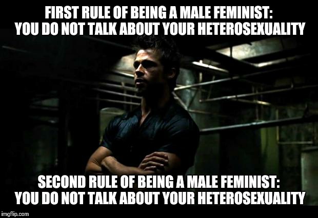 fight club | FIRST RULE OF BEING A MALE FEMINIST: YOU DO NOT TALK ABOUT YOUR HETEROSEXUALITY; SECOND RULE OF BEING A MALE FEMINIST: YOU DO NOT TALK ABOUT YOUR HETEROSEXUALITY | image tagged in fight club | made w/ Imgflip meme maker