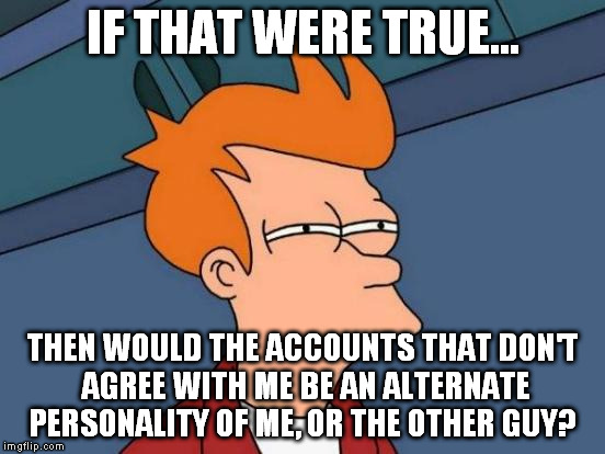 Futurama Fry Meme | IF THAT WERE TRUE... THEN WOULD THE ACCOUNTS THAT DON'T AGREE WITH ME BE AN ALTERNATE PERSONALITY OF ME, OR THE OTHER GUY? | image tagged in memes,futurama fry | made w/ Imgflip meme maker