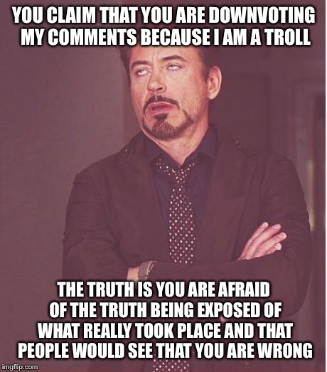 Face You Make Robert Downey Jr Meme | YOU CLAIM THAT YOU ARE DOWNVOTING MY COMMENTS BECAUSE I AM A TROLL; THE TRUTH IS YOU ARE AFRAID OF THE TRUTH BEING EXPOSED OF WHAT REALLY TOOK PLACE AND THAT PEOPLE WOULD SEE THAT YOU ARE WRONG | image tagged in memes,face you make robert downey jr | made w/ Imgflip meme maker