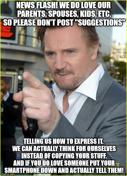 liam neeson1 | NEWS FLASH! WE DO LOVE OUR PARENTS, SPOUSES, KIDS, ETC. SO PLEASE DON'T POST "SUGGESTIONS"; TELLING US HOW TO EXPRESS IT. WE CAN ACTUALLY THINK FOR OURSELVES INSTEAD OF COPYING YOUR STUFF. AND IF YOU DO LOVE SOMEONE PUT YOUR SMARTPHONE DOWN AND ACTUALLY TELL THEM! | image tagged in liam neeson1 | made w/ Imgflip meme maker