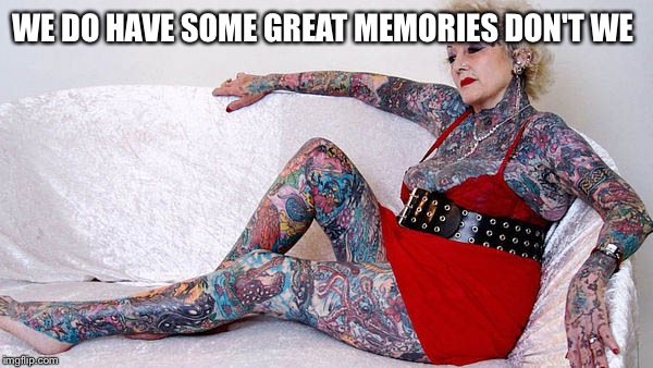 Tats | WE DO HAVE SOME GREAT MEMORIES DON'T WE | image tagged in tats | made w/ Imgflip meme maker