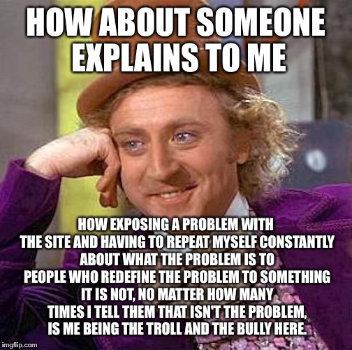 Creepy Condescending Wonka Meme | HOW ABOUT SOMEONE EXPLAINS TO ME; HOW EXPOSING A PROBLEM WITH THE SITE AND HAVING TO REPEAT MYSELF CONSTANTLY ABOUT WHAT THE PROBLEM IS TO PEOPLE WHO REDEFINE THE PROBLEM TO SOMETHING IT IS NOT, NO MATTER HOW MANY TIMES I TELL THEM THAT ISN'T THE PROBLEM, IS ME BEING THE TROLL AND THE BULLY HERE. | image tagged in memes,creepy condescending wonka | made w/ Imgflip meme maker