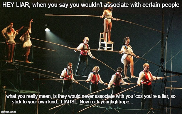 Tightrope walk of LIARS | HEY LIAR, when you say you wouldn't associate with certain people; what you really mean, is they would never associate with you 'cos you're a liar, so stick to your own kind...LIARS!   Now rock your tightrope... | image tagged in liars,liar liar pants on fire | made w/ Imgflip meme maker