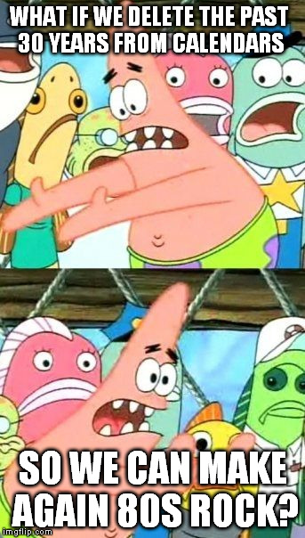 Put It Somewhere Else Patrick Meme | WHAT IF WE DELETE THE PAST 30 YEARS FROM CALENDARS; SO WE CAN MAKE AGAIN 80S ROCK? | image tagged in memes,put it somewhere else patrick | made w/ Imgflip meme maker