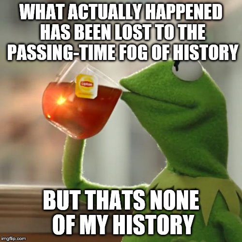 But That's None Of My Business Meme | WHAT ACTUALLY HAPPENED HAS BEEN LOST TO THE PASSING-TIME FOG OF HISTORY BUT THATS NONE OF MY HISTORY | image tagged in memes,but thats none of my business,kermit the frog | made w/ Imgflip meme maker