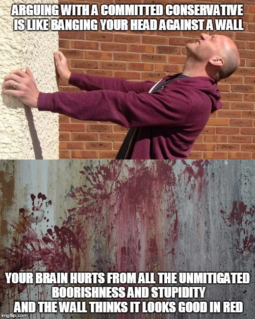 and I thought institutions of higher learning were there to teach rational thought | ARGUING WITH A COMMITTED CONSERVATIVE IS LIKE BANGING YOUR HEAD AGAINST A WALL; YOUR BRAIN HURTS FROM ALL THE UNMITIGATED BOORISHNESS AND STUPIDITY AND THE WALL THINKS IT LOOKS GOOD IN RED | image tagged in politics,conservative,liberal vs conservative | made w/ Imgflip meme maker