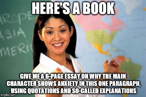 Unhelpful High School Teacher | HERE'S A BOOK; GIVE ME A 6-PAGE ESSAY ON WHY THE MAIN CHARACTER SHOWS ANXIETY IN THIS ONE PARAGRAPH, USING QUOTATIONS AND SO-CALLED EXPLANATIONS | image tagged in memes,unhelpful high school teacher | made w/ Imgflip meme maker