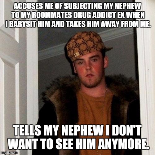 Scumbag Steve | ACCUSES ME OF SUBJECTING MY NEPHEW TO MY ROOMMATES DRUG ADDICT EX WHEN I BABYSIT HIM AND TAKES HIM AWAY FROM ME. TELLS MY NEPHEW I DON'T WANT TO SEE HIM ANYMORE. | image tagged in memes,scumbag steve,AdviceAnimals | made w/ Imgflip meme maker