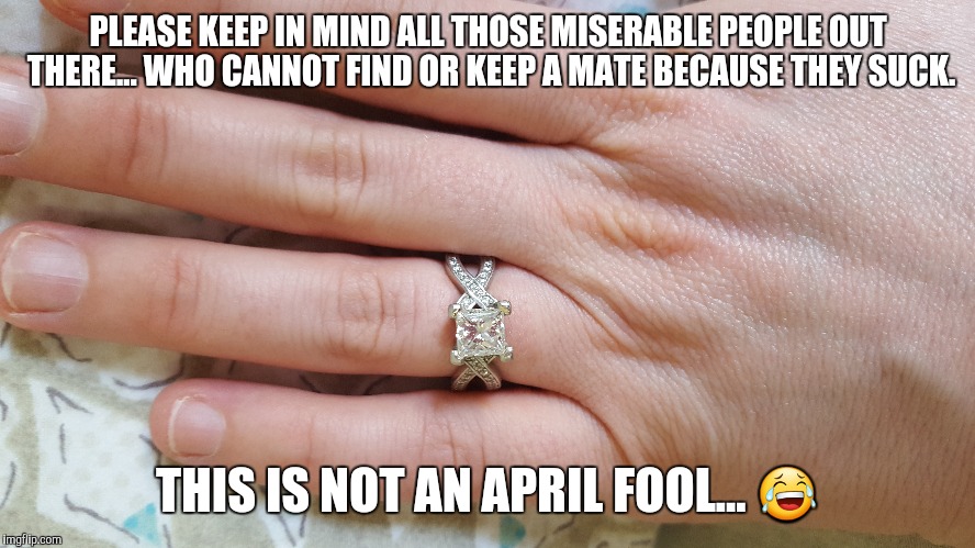 Sorry it's funny... lighten up people.  | PLEASE KEEP IN MIND ALL THOSE MISERABLE PEOPLE OUT THERE... WHO CANNOT FIND OR KEEP A MATE BECAUSE THEY SUCK. THIS IS NOT AN APRIL FOOL... 😂 | image tagged in april fools,engagement,funny | made w/ Imgflip meme maker