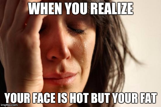 First World Problems | WHEN YOU REALIZE; YOUR FACE IS HOT BUT YOUR FAT | image tagged in memes,first world problems | made w/ Imgflip meme maker