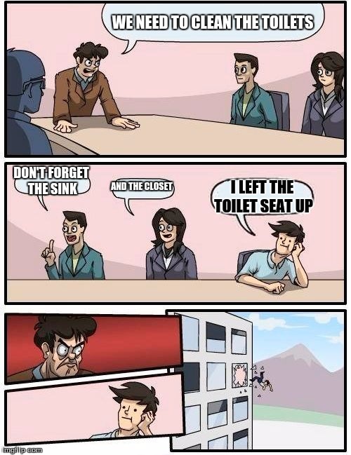 Boardroom Meeting Suggestion Meme | WE NEED TO CLEAN THE TOILETS; DON'T FORGET THE SINK; AND THE CLOSET; I LEFT THE TOILET SEAT UP | image tagged in memes,boardroom meeting suggestion | made w/ Imgflip meme maker