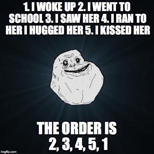 Forever Alone Meme | 1. I WOKE UP 2. I WENT TO SCHOOL 3. I SAW HER 4. I RAN TO HER I HUGGED HER 5. I KISSED HER; THE ORDER IS 2, 3, 4, 5, 1 | image tagged in memes,forever alone | made w/ Imgflip meme maker