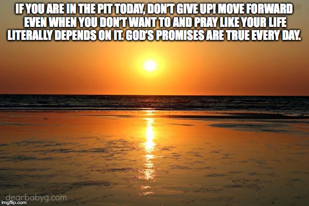 beach sunset |  IF YOU ARE IN THE PIT TODAY, DON’T GIVE UP! MOVE FORWARD EVEN WHEN YOU DON’T WANT TO AND PRAY LIKE YOUR LIFE LITERALLY DEPENDS ON IT. GOD’S PROMISES ARE TRUE EVERY DAY. | image tagged in beach sunset | made w/ Imgflip meme maker