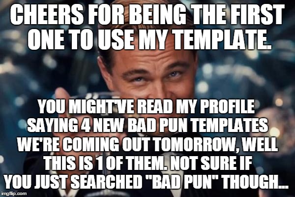 Leonardo Dicaprio Cheers Meme | CHEERS FOR BEING THE FIRST ONE TO USE MY TEMPLATE. YOU MIGHT'VE READ MY PROFILE SAYING 4 NEW BAD PUN TEMPLATES WE'RE COMING OUT TOMORROW, WE | image tagged in memes,leonardo dicaprio cheers | made w/ Imgflip meme maker