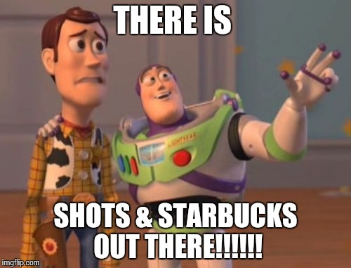 X, X Everywhere | THERE IS; SHOTS & STARBUCKS OUT THERE!!!!!! | image tagged in memes,x x everywhere | made w/ Imgflip meme maker