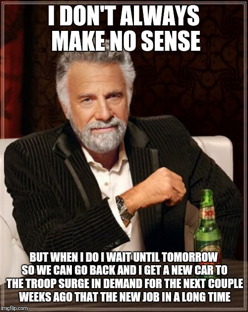 The Most Interesting Man In The World | I DON'T ALWAYS MAKE NO SENSE; BUT WHEN I DO I WAIT UNTIL TOMORROW SO WE CAN GO BACK AND I GET A NEW CAR TO THE TROOP SURGE IN DEMAND FOR THE NEXT COUPLE WEEKS AGO THAT THE NEW JOB IN A LONG TIME | image tagged in memes,the most interesting man in the world | made w/ Imgflip meme maker