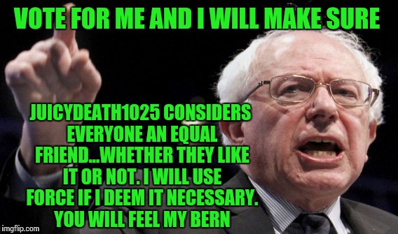 VOTE FOR ME AND I WILL MAKE SURE JUICYDEATH1025 CONSIDERS EVERYONE AN EQUAL FRIEND...WHETHER THEY LIKE IT OR NOT. I WILL USE FORCE IF I DEEM | made w/ Imgflip meme maker