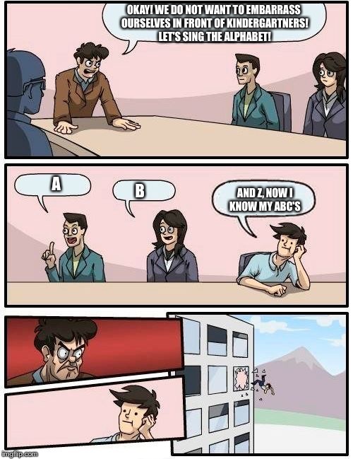 Boardroom Meeting Suggestion Meme | OKAY! WE DO NOT WANT TO EMBARRASS OURSELVES IN FRONT OF KINDERGARTNERS! LET'S SING THE ALPHABET! A; AND Z, NOW I KNOW MY ABC'S; B | image tagged in memes,boardroom meeting suggestion | made w/ Imgflip meme maker