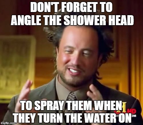 Ancient Aliens Meme | DON'T FORGET TO ANGLE THE SHOWER HEAD; TO SPRAY THEM WHEN THEY TURN THE WATER ON | image tagged in memes,ancient aliens | made w/ Imgflip meme maker