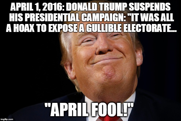 April Fool from Donald Trump | APRIL 1, 2016: DONALD TRUMP SUSPENDS HIS PRESIDENTIAL CAMPAIGN: "IT WAS ALL A HOAX TO EXPOSE A GULLIBLE ELECTORATE... "APRIL FOOL!" | image tagged in donald trump,trump 2016,april fools | made w/ Imgflip meme maker