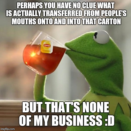 But That's None Of My Business Meme | PERHAPS YOU HAVE NO CLUE WHAT IS ACTUALLY TRANSFERRED FROM PEOPLE'S MOUTHS ONTO AND INTO THAT CARTON BUT THAT'S NONE OF MY BUSINESS :D | image tagged in memes,but thats none of my business,kermit the frog | made w/ Imgflip meme maker