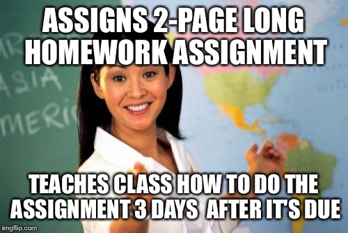 Unhelpful High School Teacher |  ASSIGNS 2-PAGE LONG HOMEWORK ASSIGNMENT; TEACHES CLASS HOW TO DO THE ASSIGNMENT 3 DAYS  AFTER IT'S DUE | image tagged in memes,unhelpful high school teacher | made w/ Imgflip meme maker