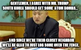 Kim Jung Un: On Donald Trump | GENTLEMEN, I AGREE WITH MR. TRUMP. SOUTH KOREA SHOULD GET SOME  ATOM BOMBS... ...AND SINCE WE'RE THEIR CLOSET NEIGHBOR WE'LL BE GLAD TO JUST LOB SOME OVER THE FENCE. | image tagged in kim jung un,memes,korea,donald trump,election 2016,atomic bomb | made w/ Imgflip meme maker