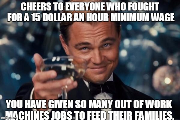 Leonardo Dicaprio Cheers Meme | CHEERS TO EVERYONE WHO FOUGHT FOR A 15 DOLLAR AN HOUR MINIMUM WAGE; YOU HAVE GIVEN SO MANY OUT OF WORK MACHINES JOBS TO FEED THEIR FAMILIES. | image tagged in memes,leonardo dicaprio cheers | made w/ Imgflip meme maker