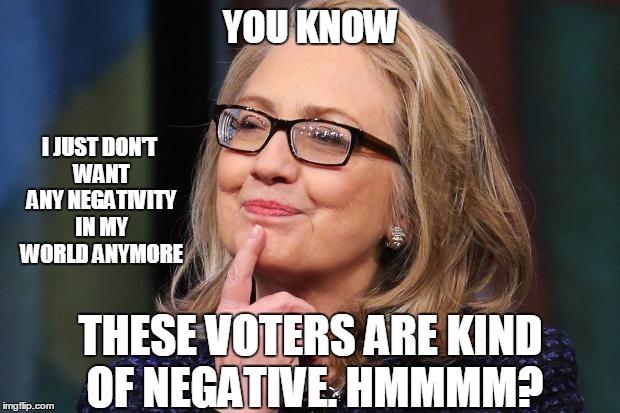 Hillary Clinton | YOU KNOW; I JUST DON'T WANT ANY NEGATIVITY IN MY WORLD ANYMORE; THESE VOTERS ARE KIND OF NEGATIVE. HMMMM? | image tagged in hillary clinton | made w/ Imgflip meme maker