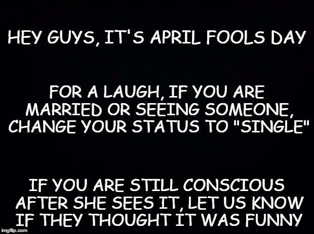 Careful ...  | HEY GUYS, IT'S APRIL FOOLS DAY; FOR A LAUGH, IF YOU ARE MARRIED OR SEEING SOMEONE, CHANGE YOUR STATUS TO "SINGLE"; IF YOU ARE STILL CONSCIOUS AFTER SHE SEES IT, LET US KNOW IF THEY THOUGHT IT WAS FUNNY | image tagged in black background | made w/ Imgflip meme maker