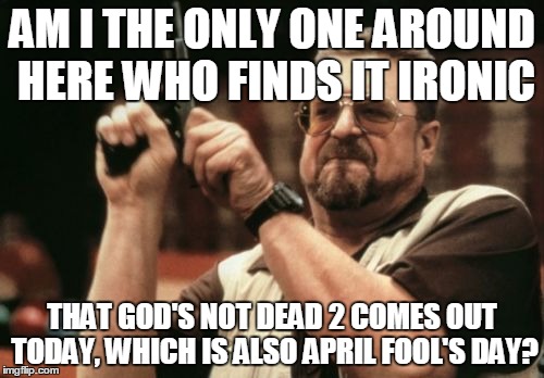 if this is true, its an epic fail for the internet | AM I THE ONLY ONE AROUND HERE WHO FINDS IT IRONIC; THAT GOD'S NOT DEAD 2 COMES OUT TODAY, WHICH IS ALSO APRIL FOOL'S DAY? | image tagged in memes,am i the only one around here,sequels,who wanted it,april fools day | made w/ Imgflip meme maker