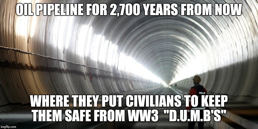 New world oil | OIL PIPELINE FOR 2,700 YEARS FROM NOW; WHERE THEY PUT CIVILIANS TO KEEP THEM SAFE FROM WW3  "D.U.M.B'S" | image tagged in truth,fossil fuel | made w/ Imgflip meme maker