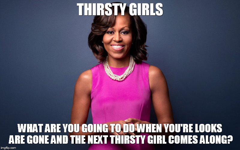 Thirsty Girls | THIRSTY GIRLS; WHAT ARE YOU GOING TO DO WHEN YOU'RE LOOKS ARE GONE AND THE NEXT THIRSTY GIRL COMES ALONG? | image tagged in thirsty,thots,hoes | made w/ Imgflip meme maker