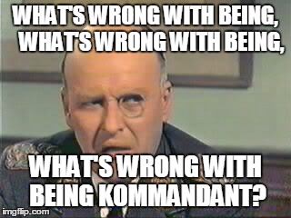 Klink | WHAT'S WRONG WITH BEING,  
WHAT'S WRONG WITH BEING, WHAT'S WRONG WITH BEING KOMMANDANT? | image tagged in klink,kommandant,pun | made w/ Imgflip meme maker