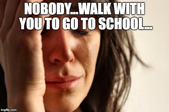 NOBODY...WALK WITH YOU TO GO TO SCHOOL... | image tagged in memes,first world problems | made w/ Imgflip meme maker