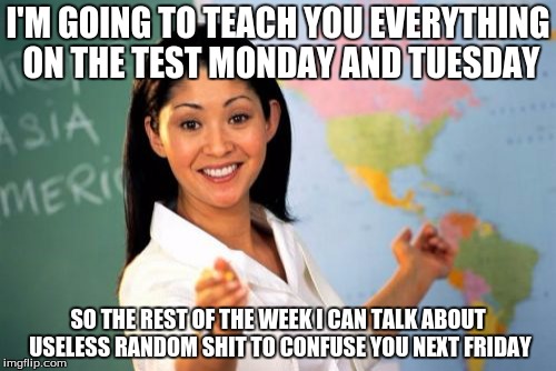 Unhelpful High School Teacher | I'M GOING TO TEACH YOU EVERYTHING ON THE TEST MONDAY AND TUESDAY; SO THE REST OF THE WEEK I CAN TALK ABOUT USELESS RANDOM SHIT TO CONFUSE YOU NEXT FRIDAY | image tagged in memes,unhelpful high school teacher | made w/ Imgflip meme maker