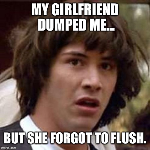 Conspiracy Keanu | MY GIRLFRIEND DUMPED ME... BUT SHE FORGOT TO FLUSH. | image tagged in memes,conspiracy keanu | made w/ Imgflip meme maker