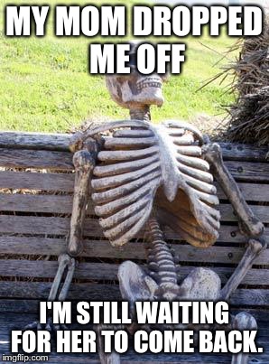 Waiting Skeleton | MY MOM DROPPED ME OFF; I'M STILL WAITING FOR HER TO COME BACK. | image tagged in memes,waiting skeleton | made w/ Imgflip meme maker