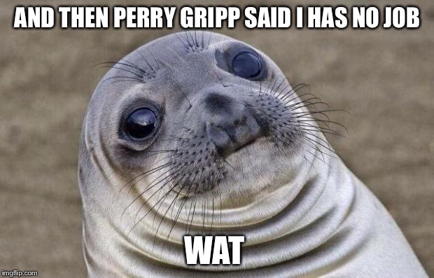 Awkward Moment Sealion | AND THEN PERRY GRIPP SAID I HAS NO JOB; WAT | image tagged in memes,awkward moment sealion | made w/ Imgflip meme maker
