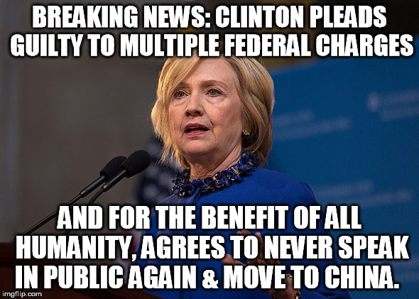 Clinton Guilty | BREAKING NEWS: CLINTON PLEADS GUILTY TO MULTIPLE FEDERAL CHARGES; AND FOR THE BENEFIT OF ALL HUMANITY, AGREES TO NEVER SPEAK IN PUBLIC AGAIN & MOVE TO CHINA. | image tagged in clinton lies,hillary loses 2016 | made w/ Imgflip meme maker