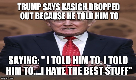 TRUMP SAYS KASICH DROPPED OUT BECAUSE HE TOLD HIM TO SAYING: " I TOLD HIM TO, I TOLD HIM TO....I HAVE THE BEST STUFF" | made w/ Imgflip meme maker