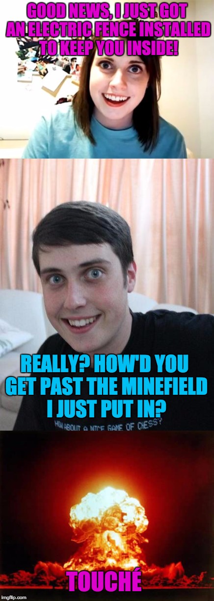 Overly Attached Girlfriend and Overly Attached Boyfriend: The Perfect Couple | GOOD NEWS, I JUST GOT AN ELECTRIC FENCE INSTALLED TO KEEP YOU INSIDE! REALLY? HOW'D YOU GET PAST THE MINEFIELD I JUST PUT IN? TOUCHÉ | image tagged in overly attached girlfriend,overly attached boyfriend | made w/ Imgflip meme maker