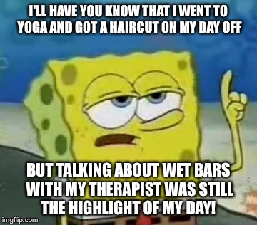 I'll Have You Know Spongebob Meme | I'LL HAVE YOU KNOW THAT I WENT TO YOGA AND GOT A HAIRCUT ON MY DAY OFF; BUT TALKING ABOUT WET BARS WITH MY THERAPIST WAS STILL THE HIGHLIGHT OF MY DAY! | image tagged in memes,ill have you know spongebob | made w/ Imgflip meme maker
